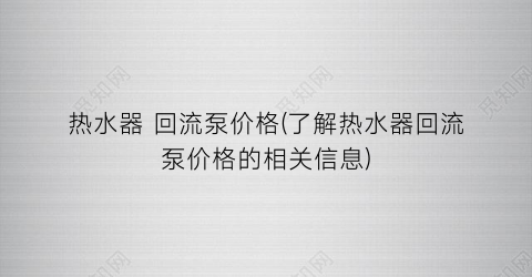热水器 回流泵价格(了解热水器回流泵价格的相关信息)